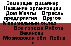 Замерщик-дизайнер › Название организации ­ Дом Мечты › Отрасль предприятия ­ Другое › Минимальный оклад ­ 30 000 - Все города Работа » Вакансии   . Московская обл.,Лобня г.